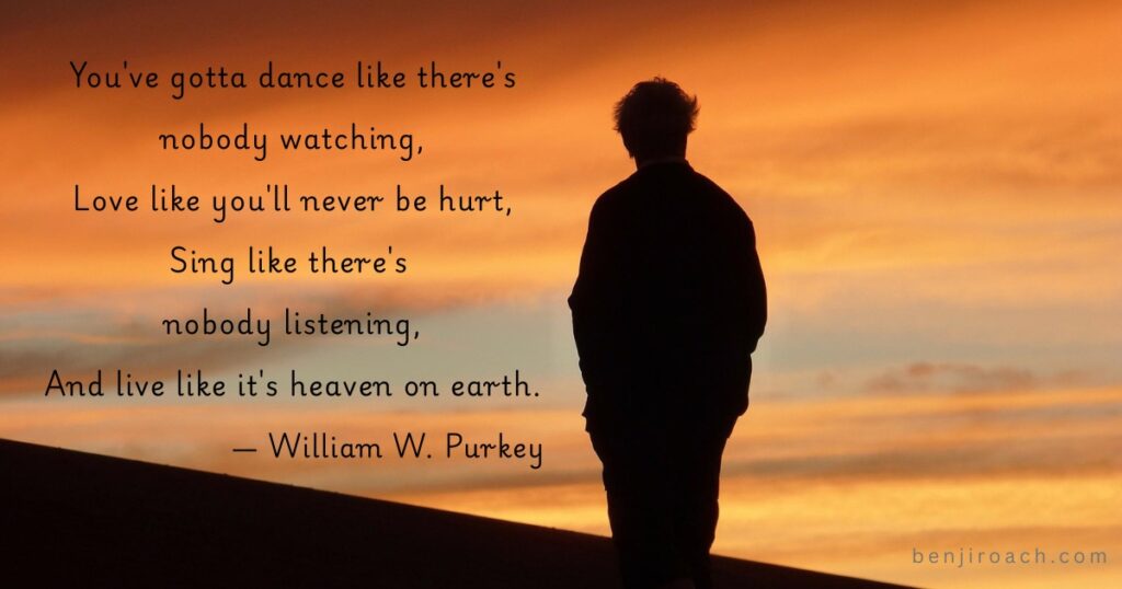 You've gotta dance like there's nobody watching,
Love like you'll never be hurt,
Sing like there's nobody listening,
And live like it's heaven on earth.
- William W. Purkey
